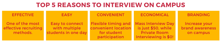 TOP 5 REASONS TO INTERVIEW ON CAMPUS

Effective- One of the most effective recruiting methods.
Easy- Easy to connect with multiple students in one day.
Convenient- Flexible timing and convenient location for student participation
Economical- Private Room Interviewing is Free!
Branding- Increase your brand awareness on campus.
